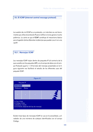 Redes de computadores 
101 
ãã FUOC • XP04/90786/00020 
ANOTACIONES 
10. El ICMP (Internet control message protocol) 
La cuestión de si el ICMP es un protocolo, o si más bien es una herra-mienta 
que utiliza el protocolo IP para notificar errores genera mucha 
polémica. Lo cierto es que el ICMP constituye el mecanismo básico 
para la gestión de las diferentes incidencias que pueden ocurrir en una 
red IP. 
10.1. Mensajes ICMP 
Los mensajes ICMP viajan dentro de paquetes IP (al contrario de lo 
que sucedía con los paquetes ARP), en el campo de datos con el cam-po 
Protocolo igual a 1. El formato del mensaje presentado en la fi-gura 
siguiente nos facilitará el estudio de los diferentes usos del 
paquete ICMP: 
Existen trece tipos de mensajes ICMP en uso en la actualidad, y al-rededor 
de una treintena de subtipos identificados con el campo 
Código. 
Figura 41. 
 