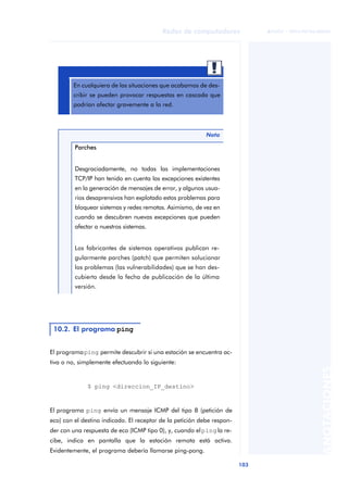 Redes de computadores 
103 
ãã FUOC • XP04/90786/00020 
ANOTACIONES 
En cualquiera de las situaciones que acabamos de des-cribir 
se pueden provocar respuestas en cascada que 
podrían afectar gravemente a la red. 
El programa ping permite descubrir si una estación se encuentra ac-tiva 
o no, simplemente efectuando lo siguiente: 
$ ping <direccion_IP_destino> 
El programa ping envía un mensaje ICMP del tipo 8 (petición de 
eco) con el destino indicado. El receptor de la petición debe respon-der 
con una respuesta de eco (ICMP tipo 0), y, cuando el ping la re-cibe, 
indica en pantalla que la estación remota está activa. 
Evidentemente, el programa debería llamarse ping-pong. 
Nota 
Parches 
Desgraciadamente, no todas las implementaciones 
TCP/IP han tenido en cuenta las excepciones existentes 
en la generación de mensajes de error, y algunos usua-rios 
desaprensivos han explotado estos problemas para 
bloquear sistemas y redes remotas. Asimismo, de vez en 
cuando se descubren nuevas excepciones que pueden 
afectar a nuestros sistemas. 
Los fabricantes de sistemas operativos publican re-gularmente 
parches (patch) que permiten solucionar 
los problemas (las vulnerabilidades) que se han des-cubierto 
desde la fecha de publicación de la última 
versión. 
10.2. El programa ping 
 