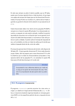 Redes de computadores 
105 
ãã FUOC • XP04/90786/00020 
ANOTACIONES 
En este caso siempre se pide el máximo posible, que es 39 bytes, 
puesto que el campo siguiente tiene un byte (puntero), al que sigue 
una cadena de campos de 4 bytes (que son las direcciones IP encon-tradas). 
El campo Puntero se inicializa a 4, y dentro de los 4 bytes si-guientes 
se guarda la dirección de la estación en que ejecutamos el 
ping. 
Cada direccionador debe mirar dentro de los paquetes IP (ICMP o 
no) para ver si tienen la opción RR activada. Si un direccionador en-cuentra 
un paquete con esta opción activada, modifica la posición 
apuntada por el puntero con su dirección (por norma general, la di-rección 
de salida del direccionador) e incrementa el valor del pun-tero 
en cuatro unidades. Cuando vuelve el mensaje de respuesta de 
eco, se ha añadido una lista con todos los saltos que ha tenido que 
realizar el paquete (tanto de ida, como de vuelta). 
El campo de opciones tiene limitaciones de tamaño: sólo dispone de 
36 bytes (39 - 3) para guardar direcciones IP. Como cada dirección 
ocupa 4 bytes, sólo hay espacio para nueve direcciones IP. Si a ello 
le añadimos que no todos los direccionadores comprueban si hay 
opciones dentro de los paquetes IP, o no actualizan la opción RR, 
hace poco útil este tipo de ping en el mundo real. 
El programa traceroute permite encontrar las rutas entre un 
origen y un destino sin ninguna de las limitaciones del ping -R. Uti-liza 
un mecanismo bastante ingenioso basado en mensajes gené-ricos 
ICMP (y no los específicos petición de eco y respuesta de eco 
del ping). 
Actividad 
Comprobad la ruta a diferentes destinos por medio de 
un ping con la opción de memorización de rutas. Valo-rad 
si la comprobación de esta opción está muy exten-dida. 
10.3. El programa traceroute 
 