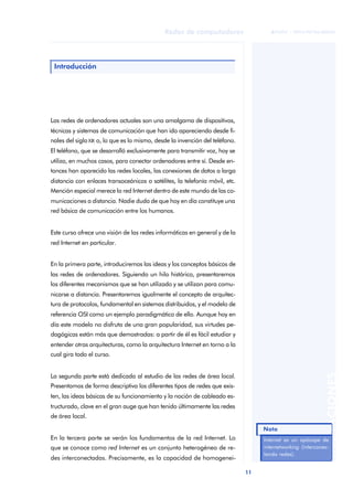 11 
Redes de computadores 
ãã FUOC • XP04/90786/00020 
ANOTACIONES 
Introducción 
Las redes de ordenadores actuales son una amalgama de dispositivos, 
técnicas y sistemas de comunicación que han ido apareciendo desde fi-nales 
del siglo XIX o, lo que es lo mismo, desde la invención del teléfono. 
El teléfono, que se desarrolló exclusivamente para transmitir voz, hoy se 
utiliza, en muchos casos, para conectar ordenadores entre sí. Desde en-tonces 
han aparecido las redes locales, las conexiones de datos a larga 
distancia con enlaces transoceánicos o satélites, la telefonía móvil, etc. 
Mención especial merece la red Internet dentro de este mundo de las co-municaciones 
a distancia. Nadie duda de que hoy en día constituye una 
red básica de comunicación entre los humanos. 
Este curso ofrece una visión de las redes informáticas en general y de la 
red Internet en particular. 
En la primera parte, introduciremos las ideas y los conceptos básicos de 
las redes de ordenadores. Siguiendo un hilo histórico, presentaremos 
los diferentes mecanismos que se han utilizado y se utilizan para comu-nicarse 
a distancia. Presentaremos igualmente el concepto de arquitec-tura 
de protocolos, fundamental en sistemas distribuidos, y el modelo de 
referencia OSI como un ejemplo paradigmático de ello. Aunque hoy en 
día este modelo no disfruta de una gran popularidad, sus virtudes pe-dagógicas 
están más que demostradas: a partir de él es fácil estudiar y 
entender otras arquitecturas, como la arquitectura Internet en torno a la 
cual gira todo el curso. 
La segunda parte está dedicada al estudio de las redes de área local. 
Presentamos de forma descriptiva los diferentes tipos de redes que exis-ten, 
las ideas básicas de su funcionamiento y la noción de cableado es-tructurado, 
clave en el gran auge que han tenido últimamente las redes 
de área local. 
En la tercera parte se verán los fundamentos de la red Internet. Lo 
que se conoce como red Internet es un conjunto heterogéneo de re-des 
interconectadas. Precisamente, es la capacidad de homogenei- 
Internet es un apócope de 
internetworking (interconec-tando 
redes). 
Nota 
 