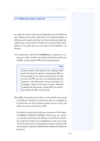 Redes de computadores 
111 
ãã FUOC • XP04/90786/00020 
ANOTACIONES 
11. Redes de acceso a Internet 
Las redes de acceso a Internet más habituales son la red telefónica 
(por módem) que se utiliza, sobre todo, en el ámbito doméstico, el 
ADSL (asymetric digital subscriber line, línea de abonado digital do-méstica) 
que, aunque utiliza la infraestructura de acceso de la red te-lefónica, 
no se puede decir que vaya sobre la línea telefónica, y la 
Ethernet. 
1) En accesos por medio de la red telefónica y, en general, en ac-cesos 
por medio de redes conmutadas (incluyendo el acceso por 
la RDSI), se suele utilizar el PPP (point-to-point-protocol). 
Nota 
Si bien durante mucho tiempo se han utilizado el SLIP 
(serial line Internet protocol) y el (compressed SLIP), en 
la actualidad se han dejado prácticamente de lado 
en favor del PPP, que tiene más flexibilidad (permite 
gestionar automáticamente ciertos parámetros IP y 
multiplexar, dentro de la misma conexión, diferentes 
protocolos de interconexión, aparte del IP) y es más fia-ble 
(dispone de CRC en cada trama). 
2) En LAN, el protocolo que se utiliza en más del 90% de los casos 
es la Ethernet. Nosotros nos centraremos sólo en los detalles de 
las direcciones de dicho protocolo, puesto que es lo único que 
afecta a la manera de funcionar del IP. 
Casi todos los protocolos de LAN que componen el 10% restan-te 
(IEEE802.3 CSMA/CD, IEEE802.5 Token Ring, etc.) utilizan 
una estructura de direcciones idéntica a la de Ethernet. De he-cho, 
podríamos hablar de compatibilidad, puesto que la asig-nación 
de direcciones se hace globalmente para todas las LAN 
mencionadas y la gestiona el IEEE (Institute of Electric and Electronic 
Engineers). 
 