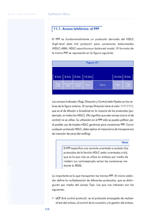 Software libre 
ãã FUOC • XP04/90786/00020 
112 ANOTACIONES 
11.1. Acceso telefónico: el PPP 
El PPP es fundamentalmente un protocolo derivado del HDLC 
(high-level data link protocol ) para conexiones balanceadas 
(HDLC-ABM, HDLC-asynchronous balanced mode). El formato de 
la trama PPP se representa en la figura siguiente: 
Figura 47. 
Los campos Indicador (flag), Dirección y Control están fijados en los va-lores 
de la figura anterior. El campo Dirección tiene el valor 11111111, 
que es el de difusión o broadcast en la mayoría de los protocolos (por 
ejemplo, en todos los HDLC). Ello significa que este campo (como el de 
control) no se utiliza. Su utilización en el PPP sólo se puede justificar por 
el posible uso de tarjetas HDLC genéricas para conexiones PPP. Como 
cualquier protocolo HDLC, debe aplicar el mecanismo de transparencia 
de inserción de ceros (bit stuffing). 
Nota 
El PPP especifica una variante orientada a carácter (los 
protocolos de la familia HDLC están orientados a bit), 
que es la que más se utiliza en enlaces por medio de 
módem (un contraejemplo serían las conexiones me-diante 
la RDSI). 
Lo importante es lo que transportan las tramas PPP. El mismo están-dar 
define la multiplexación de diferentes protocolos, que se distin-guirán 
por medio del campo Tipo. Los que nos interesan son los 
siguientes: 
• LCP (link control protocol): es el protocolo encargado de realizar 
el test del enlace, el control de la conexión y la gestión del enlace. 
 
