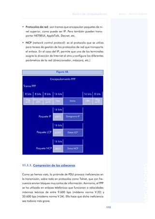 Redes de computadores 
113 
ãã FUOC • XP04/90786/00020 
ANOTACIONES 
• Protocolos de red: son tramas que encapsulan paquetes de ni-vel 
superior, como puede ser IP. Pero también pueden trans-portar 
NETBEUI, AppleTalk, Decnet, etc. 
• NCP (network control protocol): es el protocolo que se utiliza 
para tareas de gestión de los protocolos de red que transporta 
el enlace. En el caso del IP, permite que uno de los terminales 
asigne la dirección de Internet al otro y configure los diferentes 
parámetros de la red (direccionador, máscara, etc.) 
Figura 48. 
11.1.1. Compresión de las cabeceras 
Como ya hemos visto, la pirámide de PDU provoca ineficiencias en 
la transmisión, sobre todo en protocolos como Telnet, que con fre-cuencia 
envían bloques muy cortos de información. Asimismo, el PPP 
se ha utilizado en enlaces telefónicos que funcionan a velocidades 
máximas teóricas de entre 9.600 bps (módems norma V.32) y 
33.600 bps (módems norma V.34). Ello hace que dicha ineficiencia 
sea todavía más grave. 
 