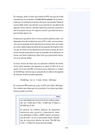 Redes de computadores 
115 
ãã FUOC • XP04/90786/00020 
ANOTACIONES 
Sin embargo, existe un factor que limitará la MTU más que los límites 
impuestos por los protocolos: el confort de la conexión. Se ha demos-trado 
que, en conexiones en tiempo real (como una conexión Telnet), el 
usuario debe recibir una reacción a sus acciones en una décima de 
segundo como máximo. retardos superiores provocan cansancio y 
dan la sensación de que “la máquina va lenta”, que todos hemos ex-perimentado 
alguna vez. 
Si pensamos que dentro de la misma conexión podemos tener mul-tiplexadas 
otras de transferencia (como FTP o web), nos encontrare-mos 
que los paquetes de las aplicaciones en tiempo real, que suelen 
ser cortos, deben esperarse detrás de los paquetes de longitud máxi-ma 
que se utilizan en las aplicaciones que tienen una tasa de trans-misión 
elevada (supondremos que los paquetes de la aplicación en 
tiempo real tienen preferencia sobre otros que previamente estuvie-ran 
en la cola de salida). 
La única manera de hacer que una aplicación estándar de transfe-rencia 
utilice paquetes más pequeños es reducir la MTU de la co-nexión. 
En el caso del PPP, si tomamos como referencia un módem 
de 33.600 bps, tenemos que un paquete de una décima de segundo 
de duración tendría los bytes siguientes: 
33.600 bps · (0,1 s) · (1 byte / 8 bits) = 420 bytes. 
En conexiones PPP tendremos, pues, la MTU entre 250 y 500 bytes. 
Con módems que dispongan de compresión, los valores que obten-dremos 
pueden aumentar. 
Nota 
Las velocidades de transmisión de los módems están-dar 
son 9.600 bps (V.32), 14.400 bps (V.32bis) y 
33.600 bps (V.34). 
En general, los módems disponen de dispositivos 
electrónicos para comprimir y descomprimir datos. 
Los estándares V.42bis y MNP9 realizan compresio-nes 
de hasta 1:4, con lo que pueden lograr velocida-des 
de transmisión efectiva de hasta 134.400 bps 
(V.34 + V.42bis) en situaciones favorables. 
 