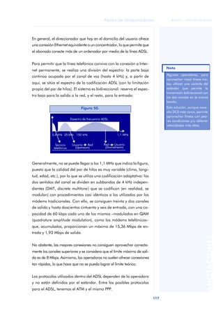 Redes de computadores 
117 
ãã FUOC • XP04/90786/00020 
ANOTACIONES 
En general, el direccionador que hay en el domicilio del usuario ofrece 
una conexión Ethernet equivalente a un concentrador, lo que permite que 
el abonado conecte más de un ordenador por medio de la línea ADSL. 
Para permitir que la línea telefónica conviva con la conexión a Inter-net 
permanente, se realiza una división del espectro: la parte baja 
continúa ocupada por el canal de voz (hasta 4 kHz) y, a partir de 
aquí, se sitúa el espectro de la codificación ADSL (con la limitación 
propia del par de hilos). El sistema es bidireccional: reserva el espec-tro 
bajo para la salida a la red, y el resto, para la entrada: 
Figura 50. 
Generalmente, no se puede llegar a los 1,1 MHz que indica la figura, 
puesto que la calidad del par de hilos es muy variable (clima, longi-tud, 
edad, etc.), por lo que se utiliza una codificación adaptativa: los 
dos sentidos del canal se dividen en subbandas de 4 kHz indepen-dientes 
(DMT, discrete multitone) que se codifican (en realidad, se 
modulan) con procedimientos casi idénticos a los utilizados por los 
módems tradicionales. Con ello, se consiguen treinta y dos canales 
de salida y hasta doscientos cintuenta y seis de entrada, con una ca-pacidad 
de 60 kbps cada uno de los mismos –modulados en QAM 
(quadrature amplitude modulation), como los módems telefónicos– 
que, acumulados, proporcionan un máximo de 15,36 Mbps de en-trada 
y 1,92 Mbps de salida. 
No obstante, las mejores conexiones no consiguen aprovechar correcta-mente 
los canales superiores y se considera que el límite máximo de sali-da 
es de 8 Mbps. Asimismo, las operadoras no suelen ofrecer conexiones 
tan rápidas, lo que hace que no se pueda lograr el límite teórico. 
Los protocolos utilizados dentro del ADSL dependen de la operadora 
y no están definidos por el estándar. Entre los posibles protocolos 
para el ADSL, tenemos el ATM y el mismo PPP. 
Nota 
Algunas operadores, para 
aprovechar mejor líneas ma-las, 
utilizan una variante del 
estándar que permite la 
transmisión bidireccional con 
los dos canales en la misma 
banda. 
Esta solución, aunque nece-sita 
DCE más caros, permite 
aprovechar líneas con peo-res 
condiciones y/u obtener 
velocidades más altas. 
 