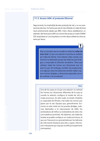 Software libre 
ãã FUOC • XP04/90786/00020 
118 ANOTACIONES 
11.3. Acceso LAN: el protocolo Ethernet 
Seguramente, la simplicidad de este protocolo de red, y no sus pres-taciones 
teóricas, ha hecho que sea el más utilizado en redes de área 
local prácticamente desde que DEC, Intel y Xerox establecieron un 
estándar (de facto) para LAN con control de acceso al medio CSMA/ 
CD, basándose en una arquitectura similar desarrollada los años se-tenta 
por Xerox. 
Hay un principio que se cumple en todas las redes de 
área local: lo que una estación transmite es recibido 
por todas las demás. Una estación sabe cuando una 
trama le va destinada porque lee todas las que le lle-gan 
y comprueba la dirección de destino. Tiene que 
rechazar todas las tramas con direcciones que no 
sean la suya. Sin embargo, también hay excepciones, 
y en algunos casos las estaciones también deben cap-turar 
tramas dirigidas a direcciones especiales (como 
Nota 
las multicast y las broadcast). 
Uno de los casos en el que una estación no rechaza 
las tramas con direcciones diferentes de la suya es 
cuando la estación configura la tarjeta de red en 
modo promiscuo. En este modo, la tarjeta inhabilita 
su capacidad de filtrado y lee todas las tramas que 
pasan por la red. Equipos que, generalmente, fun-cionan 
en este modo son los puentes (bridges, siste-mas 
destinados a la interconexión de LAN), los 
analizadores de tráfico (o analizadores de red) o los 
conmutadores (switches). No obstante, casi todas las 
tarjetas se pueden configurar en modo promiscuo, lo 
que con frecuencia es aprovechado por los ladrones 
de información (hackers) para leer y copiar informa-ción 
interesante que viaje por la LAN (principalmente 
contraseñas). 
 