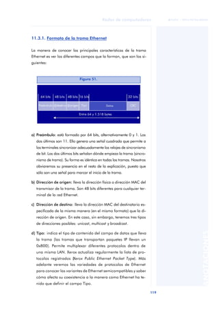 Redes de computadores 
119 
ãã FUOC • XP04/90786/00020 
ANOTACIONES 
11.3.1. Formato de la trama Ethernet 
La manera de conocer las principales características de la trama 
Ethernet es ver los diferentes campos que la forman, que son los si-guientes: 
Figura 51. 
a) Preámbulo: está formado por 64 bits, alternativamente 0 y 1. Los 
dos últimos son 11. Ello genera una señal cuadrada que permite a 
los terminales sincronizar adecuadamente los relojes de sincronismo 
de bit. Los dos últimos bits señalan dónde empieza la trama (sincro-nismo 
de trama). Su forma es idéntica en todas las tramas. Nosotros 
obviaremos su presencia en el resto de la explicación, puesto que 
sólo son una señal para marcar el inicio de la trama. 
b) Dirección de origen: lleva la dirección física o dirección MAC del 
transmisor de la trama. Son 48 bits diferentes para cualquier ter-minal 
de la red Ethernet. 
c) Dirección de destino: lleva la dirección MAC del destinatario es-pecificada 
de la misma manera (en el mismo formato) que la di-rección 
de origen. En este caso, sin embargo, tenemos tres tipos 
de direcciones posibles: unicast, multicast y broadcast. 
d) Tipo: indica el tipo de contenido del campo de datos que lleva 
la trama (las tramas que transportan paquetes IP llevan un 
0x800). Permite multiplexar diferentes protocolos dentro de 
una misma LAN. Xerox actualiza regularmente la lista de pro-tocolos 
registrados (Xerox Public Ethernet Packet Type). Más 
adelante veremos las variedades de protocolos de Ethernet 
para conocer las variantes de Ethernet semicompatibles y saber 
cómo afecta su coexistencia a la manera como Ethernet ha te-nido 
que definir el campo Tipo. 
 
