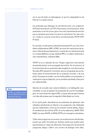 Software libre 
ãã FUOC • XP04/90786/00020 
Nota 
12 ANOTACIONES 
zar lo que de hecho es heterogéneo, lo que ha catapultado la red 
Internet a su estatus actual. 
Los protocolos que distinguen la red Internet como una unidad son 
el IP (Internet protocol) y el TCP (Transmission control protocol). Estos 
protocolos no son los únicos, pero sí los más importantes de entre los 
que se necesitan para hacer funcionar la red Internet. Por este moti-vo, 
a todos en conjunto se les llama normalmente pila TCP/IP (TCP/ 
IP stack). 
En concreto, en esta parte se describe el protocolo IP y sus más inme-diatos 
colaboradores (ARP y ICMP), así como los mecanismos de ac-ceso 
a Internet de que disponemos: a través de una red de área local 
o un enlace telefónico, ya sea mediante PPP y un módem tradicional o, 
más recientemente, mediante ADSL. 
TCP/IP no es un estándar de iure. Ningún organismo internacional 
de estandarización se ha encargado de emitirlo. Por el contrario, el 
funcionamiento de sus protocolos está recogido en unos documentos 
llamados RFC (request for comments), que son propuestas que se han 
hecho sobre el funcionamiento de un protocolo concreto, o de una 
parte. El proceso es simple: una vez hecha pública una propuesta, si 
nadie pone ninguna objección, ya se considera aprobada y lista para 
ser implementada. 
Además de consultar este material didáctico y la bibliografía reco-mendada, 
en que se explican los protocolos de una forma pedagó-gica, 
se recomienda leer alguna RFC, aunque sólo sea para hacerse 
una idea del proceso que ha seguido la Red desde sus inicios 
En la cuarta parte, describiremos los protocolos de aplicación más 
utilizados actualmente en Internet y los programas más habituales 
que los implementan, como son la conexión remota (telnet, rlogin), 
la transferencia de archivos (FTP), el correo electrónico (SMTP, POP, 
IMAP), las news (NNTP), el WWW (HTTP) y la mensajería instantánea. 
Todos estos programas se conocen como aplicaciones distribuidas, 
puesto que están formadas por distintas partes que pueden estar 
ejecutándose en máquinas diferentes. Esta dispersión de partes de 
programas obliga a definir una manera de dialogar entre ellas. 
Las RFC se pueden consul-tar 
en la siguiente dirección: 
http://www.ietf.org. 
 