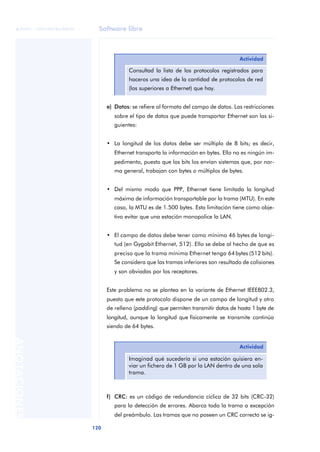Software libre 
ãã FUOC • XP04/90786/00020 
120 ANOTACIONES 
Actividad 
Consultad la lista de los protocolos registrados para 
haceros una idea de la cantidad de protocolos de red 
(los superiores a Ethernet) que hay. 
e) Datos: se refiere al formato del campo de datos. Las restricciones 
sobre el tipo de datos que puede transportar Ethernet son las si-guientes: 
• La longitud de los datos debe ser múltiplo de 8 bits; es decir, 
Ethernet transporta la información en bytes. Ello no es ningún im-pedimento, 
puesto que los bits los envían sistemas que, por nor-ma 
general, trabajan con bytes o múltiplos de bytes. 
• Del mismo modo que PPP, Ethernet tiene limitada la longitud 
máxima de información transportable por la trama (MTU). En este 
caso, la MTU es de 1.500 bytes. Esta limitación tiene como obje-tivo 
evitar que una estación monopolice la LAN. 
• El campo de datos debe tener como mínimo 46 bytes de longi-tud 
(en Gygabit Ethernet, 512). Ello se debe al hecho de que es 
preciso que la trama mínima Ethernet tenga 64 bytes (512 bits). 
Se considera que las tramas inferiores son resultado de colisiones 
y son obviadas por los receptores. 
Este problema no se plantea en la variante de Ethernet IEEE802.3, 
puesto que este protocolo dispone de un campo de longitud y otro 
de relleno (padding) que permiten transmitir datos de hasta 1 byte de 
longitud, aunque la longitud que físicamente se transmite continúa 
siendo de 64 bytes. 
Actividad 
Imaginad qué sucedería si una estación quisiera en-viar 
un fichero de 1 GB por la LAN dentro de una sola 
trama. 
f) CRC: es un código de redundancia cíclica de 32 bits (CRC-32) 
para la detección de errores. Abarca toda la trama a excepción 
del preámbulo. Las tramas que no poseen un CRC correcto se ig- 
 