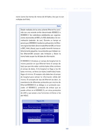Redes de computadores 
121 
ãã FUOC • XP04/90786/00020 
ANOTACIONES 
noran (como las tramas de menos de 64 bytes y las que no son 
múltiples de 8 bits). 
Nota 
Desde mediados de los años ochenta Ethernet ha convi-vido 
con una variante similar denominada IEEE802.3 o 
ISO8802.3. Son estándares establecidos por organiza-ciones 
reconocidas (el IEEE y la ISO) dedicadas a la nor-malización 
(estándar de iure). Durante un tiempo se 
pensó que el IEEE802.3 acabaría sustituyendo a la Ether-net 
original (también denominada Ethernet-DIX, en honor 
a DEC, Intel y Xerox), que no podía transmitir tramas ar-bitrariamente 
pequeñas. Los protocolos que trabajan so-bre 
Ethernet-DIX conocen esta limitación y llenan la 
trama hasta ocupar los 46 bytes de información. 
El IEEE802.3 introduce un campo de longitud (en la 
misma posición en que Ethernet tiene el campo de 
tipo) que permite saber cuántos bytes útiles contiene 
el campo de datos. Si la longitud no llega a los 46 
bytes mínimos, se llena con bytes (indefinidos) hasta 
llegar al mínimo. El receptor sólo debe leer el campo 
de longitud para extraer la información válida del 
mismo. El concepto de tipo de Ethernet (es decir, la 
coexistencia de diferentes protocolos por encima de 
Ethernet/IEEE802.3) se delega a un protocolo aso-ciado: 
el IEEE802.2, protocolo de enlace que se 
puede utilizar en el IEEE802.3 y en otros protocolos 
de LAN y que posee unas funciones similares a las 
del HDLC. 
Figura 52. 
 