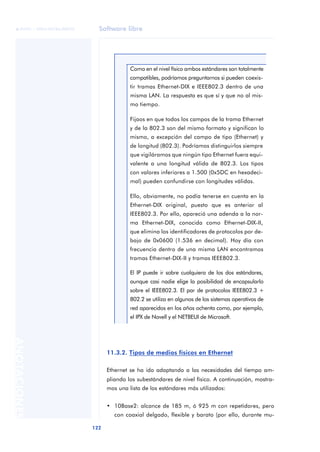 Software libre 
ãã FUOC • XP04/90786/00020 
122 ANOTACIONES 
Como en el nivel físico ambos estándares son totalmente 
compatibles, podríamos preguntarnos si pueden coexis-tir 
tramas Ethernet-DIX e IEEE802.3 dentro de una 
misma LAN. La respuesta es que sí y que no al mis-mo 
tiempo. 
Fijaos en que todos los campos de la trama Ethernet 
y de la 802.3 son del mismo formato y significan lo 
mismo, a excepción del campo de tipo (Ethernet) y 
de longitud (802.3). Podríamos distinguirlos siempre 
que vigiláramos que ningún tipo Ethernet fuera equi-valente 
a una longitud válida de 802.3. Los tipos 
con valores inferiores a 1.500 (0x5DC en hexadeci-mal) 
pueden confundirse con longitudes válidas. 
Ello, obviamente, no podía tenerse en cuenta en la 
Ethernet-DIX original, puesto que es anterior al 
IEEE802.3. Por ello, apareció una adenda a la nor-ma 
Ethernet-DIX, conocida como Ethernet-DIX-II, 
que elimina los identificadores de protocolos por de-bajo 
de 0x0600 (1.536 en decimal). Hoy día con 
frecuencia dentro de una misma LAN encontramos 
tramas Ethernet-DIX-II y tramas IEEE802.3. 
El IP puede ir sobre cualquiera de los dos estándares, 
aunque casi nadie elige la posibilidad de encapsularlo 
sobre el IEEE802.3. El par de protocolos IEEE802.3 + 
802.2 se utiliza en algunos de los sistemas operativos de 
red aparecidos en los años ochenta como, por ejemplo, 
el IPX de Novell y el NETBEUI de Microsoft. 
11.3.2. Tipos de medios físicos en Ethernet 
Ethernet se ha ido adaptando a las necesidades del tiempo am-pliando 
los subestándares de nivel físico. A continuación, mostra-mos 
una lista de los estándares más utilizados: 
• 10Base2: alcance de 185 m, ó 925 m con repetidores, pero 
con coaxial delgado, flexible y barato (por ello, durante mu- 
 