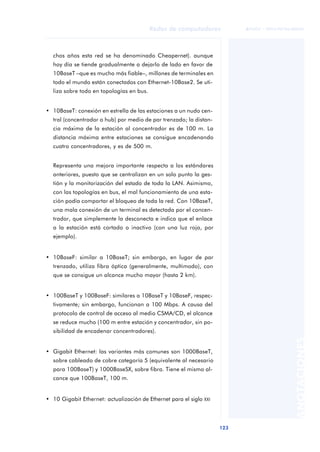 Redes de computadores 
123 
ãã FUOC • XP04/90786/00020 
ANOTACIONES 
chos años esta red se ha denominado Cheapernet). aunque 
hoy día se tiende gradualmente a dejarlo de lado en favor de 
10BaseT –que es mucho más fiable–, millones de terminales en 
todo el mundo están conectados con Ethernet-10Base2. Se uti-liza 
sobre todo en topologías en bus. 
• 10BaseT: conexión en estrella de las estaciones a un nudo cen-tral 
(concentrador o hub) por medio de par trenzado; la distan-cia 
máxima de la estación al concentrador es de 100 m. La 
distancia máxima entre estaciones se consigue encadenando 
cuatro concentradores, y es de 500 m. 
Representa una mejora importante respecto a los estándares 
anteriores, puesto que se centralizan en un solo punto la ges-tión 
y la monitorización del estado de toda la LAN. Asimismo, 
con las topologías en bus, el mal funcionamiento de una esta-ción 
podía comportar el bloqueo de toda la red. Con 10BaseT, 
una mala conexión de un terminal es detectada por el concen-trador, 
que simplemente la desconecta e indica que el enlace 
a la estación está cortado o inactivo (con una luz roja, por 
ejemplo). 
• 10BaseF: similar a 10BaseT; sin embargo, en lugar de par 
trenzado, utiliza fibra óptica (generalmente, multimodo), con 
que se consigue un alcance mucho mayor (hasta 2 km). 
• 100BaseT y 100BaseF: similares a 10BaseT y 10BaseF, respec-tivamente; 
sin embargo, funcionan a 100 Mbps. A causa del 
protocolo de control de acceso al medio CSMA/CD, el alcance 
se reduce mucho (100 m entre estación y concentrador, sin po-sibilidad 
de encadenar concentradores). 
• Gigabit Ethernet: las variantes más comunes son 1000BaseT, 
sobre cableado de cobre categoría 5 (equivalente al necesario 
para 100BaseT) y 1000BaseSX, sobre fibra. Tiene el mismo al-cance 
que 100BaseT, 100 m. 
• 10 Gigabit Ethernet: actualización de Ethernet para el siglo XXI 
 