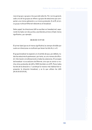 Redes de computadores 
125 
ãã FUOC • XP04/90786/00020 
ANOTACIONES 
noce el grupo o grupos a los que está adscrita. Por norma general, 
cada uno de los grupos se refiere a grupos de estaciones que com-parten 
una misma aplicación o un mismo protocolo. En el IP, el úni-co 
grupo multicast Ethernet relevante es el broadcast. 
Sobre papel, las direcciones LAN se escriben en hexadecimal, sepa-rando 
los bytes con dos puntos y escribiendo primero el byte menos 
significativo, por ejemplo: 
08:00:00:10:97:00 
El primer byte (que es el menos significativo) es siempre divisible por 
cuatro en direcciones no multicast que tienen los bits M y L a 0. 
El grupo broadcast es especial, en el sentido de que, por defecto, to-das 
las estaciones le pertenecen; por tanto, es una manera de difun-dir 
información simultáneamente a todas las estaciones. El concepto 
de broadcast no es exclusivo de Ethernet, sino que es común a mu-chos 
otros protocolos de LAN y WAN (también en el IP). Poner todos 
los bits de la dirección a 1 constituye la manera más habitual de re-presentar 
la dirección broadcast, y es la que utilizan las LAN 
(FF:FF:FF:FF:FF:FF). 
 