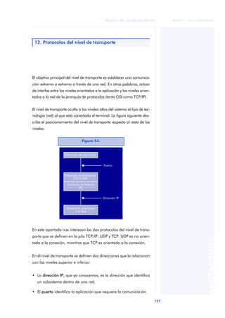 Redes de computadores 
127 
ãã FUOC • XP04/90786/00020 
ANOTACIONES 
12. Protocolos del nivel de transporte 
El objetivo principal del nivel de transporte es establecer una comunica-ción 
extremo a extremo a través de una red. En otras palabras, actuar 
de interfaz entre los niveles orientados a la aplicación y los niveles orien-tados 
a la red de la jerarquía de protocolos (tanto OSI como TCP/IP). 
El nivel de transporte oculta a los niveles altos del sistema el tipo de tec-nología 
(red) al que está conectado el terminal. La figura siguiente des-cribe 
el posicionamiento del nivel de transporte respecto al resto de los 
niveles: 
Figura 54. 
En este apartado nos interesan los dos protocolos del nivel de trans-porte 
que se definen en la pila TCP/IP: UDP y TCP. UDP es no orien-tado 
a la conexión, mientras que TCP es orientado a la conexión. 
En el nivel de transporte se definen dos direcciones que lo relacionan 
con los niveles superior e inferior: 
• La dirección IP, que ya conocemos, es la dirección que identifica 
un subsistema dentro de una red. 
• El puerto identifica la aplicación que requiere la comunicación. 
 
