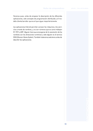 13 
Redes de computadores 
ãã FUOC • XP04/90786/00020 
ANOTACIONES 
Veremos pues, antes de empezar la descripción de las diferentes 
aplicaciones, este concepto de programación distribuida y el mo-delo 
cliente/servidor que es el que sigue mayoritariamente. 
Las aplicaciones Internet permiten conocer las máquinas y los servi-cios 
a través de nombres, y no con números que es como trabajan 
IP, TCP y UDP. Alguien tiene que encargarse de la asociación de los 
nombres con las direcciones numéricas y este alguien es el servicio 
DNS (Domain Name System). También trateremos este tema antes de 
describir las aplicaciones. 
 
