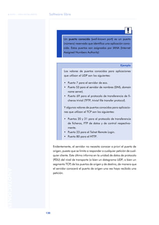 Software libre 
ãã FUOC • XP04/90786/00020 
130 ANOTACIONES 
Un puerto conocido (well-known port) es un puerto 
(número) reservado que identifica una aplicación cono-cida. 
Estos puertos son asignados por IANA (Internet 
Assigned Numbers Authority) 
Ejemplo 
Los valores de puertos conocidos para aplicaciones 
que utilizan el UDP son los siguientes: 
• Puerto 7 para el servidor de eco. 
• Puerto 53 para el servidor de nombres (DNS, domain 
name server). 
• Puerto 69 para el protocolo de transferencia de fi-cheros 
trivial (TFTP, trivial file transfer protocol). 
Y algunos valores de puertos conocidos para aplicacio-nes 
que utilizan el TCP son los siguientes: 
• Puertos 20 y 21 para el protocolo de transferencia 
de ficheros, FTP de datos y de control respectiva-mente. 
• Puerto 23 para el Telnet Remote Login. 
• Puerto 80 para el HTTP. 
Evidentemente, el servidor no necesita conocer a priori el puerto de 
origen, puesto que se limita a responder a cualquier petición de cual-quier 
cliente. Este último informa en la unidad de datos de protocolo 
(PDU) del nivel de transporte (o bien un datagrama UDP, o bien un 
segmento TCP) de los puertos de origen y de destino, de manera que 
el servidor conocerá el puerto de origen una vez haya recibido una 
petición. 
 