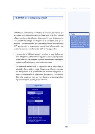Redes de computadores 
131 
ãã FUOC • XP04/90786/00020 
ANOTACIONES 
13. El UDP (user datagram protocol) 
El UDP es un protocolo no orientado a la conexión, de manera que 
no proporciona ningún tipo de control de errores ni de flujo, aunque 
utiliza mecanismos de detección de errores. En caso de detectar un 
error, el UDP no entrega el datagrama a la aplicación, sino que lo 
descarta. Conviene recordar que, por debajo, el UDP está utilizando 
el IP, que también es un protocolo no orientado a la conexión. Las 
características más importantes del UDP son las siguientes: 
• No garantiza la fiabilidad; es decir, no ofrece la seguridad de que 
cada datagrama UDP transmitido llegue a su destino; es un protoco-lo 
best-effort: el UDP hace todo lo posible para transferir los datagra-mas 
de su aplicación, pero no garantiza su entrega. 
• No preserva la secuencia de la información que le proporciona la 
aplicación. Como está en modo datagrama y utiliza un protocolo 
por debajo como el IP, que también está en modo datagrama, la 
aplicación puede recibir la información desordenada. La aplicación 
debe estar preparada para que haya datagramas que se pierdan, 
lleguen con retardo o se hayan desordenado. 
Figura 56. 
Nota 
El UDP es un protocolo no 
orientado a la conexión. 
Ello significa que cada da-tagrama 
UDP existe con in-dependencia 
del resto de 
los datagramas UDP. 
 