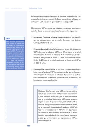 Software libre 
ãã FUOC • XP04/90786/00020 
Nota 
132 ANOTACIONES 
La figura anterior muestra la unidad de datos del protocolo UDP y su 
encapsulamiento en un paquete IP. Cada operación de salida de un 
datagrama UDP provoca la generación de un paquete IP. 
El datagrama UDP consta de una cabecera y un cuerpo para encap-sular 
los datos. La cabecera consta de los elementos siguientes: 
• Los campos Puerto de origen y Puerto de destino, que identifi-can 
las aplicaciones en los terminales de origen y de destino. 
Cada puerto tiene 16 bits. 
• El campo Longitud indica la longitud, en bytes, del datagrama 
UDP incluyendo la cabecera UDP (es la diferencia de la longitud 
del datagrama IP menos la cabecera IP). Como la longitud máxi-ma 
de un datagrama IP es de 65.535 bytes, con una cabecera es-tándar 
de 20 bytes, la longitud máxima de un datagrama UDP es 
de 65.515 bytes. 
• El campo Checksum (16 bits) es opcional y protege tanto la ca-becera 
como los datos UDP (es preciso recordar que el checksum 
del datagrama IP sólo cubre la cabecera IP). Cuando el UDP re-cibe 
un datagrama y determina que hay errores, lo descarta y no 
lo entrega a ninguna aplicación. 
Nota 
El cálculo del checksum en el UDP es muy parecido al 
cálculo del checksum en el IP (suma en complemento 
a 1 de palabras de 16 bits), con la particularidad de 
que la longitud del datagrama UDP puede ser par o 
impar. En caso de que sea impar, se le añade un 0 al 
final del datagrama para calcular el checksum (este 0 
no se transmite). Para calcular el checksum, el UDP uti-liza 
una seudocabecera de 12 bytes con algunos de 
los campos IP. Esta última no se transmite; el UDP sólo 
la utiliza para calcular el checksum y le sirve para com-probar 
que la información que le proporciona el IP sea 
realmente para él. 
Hay muchas aplicaciones 
que limitan la medida de 
sus buffers de transmisión y 
recepción por debajo de la 
medida máxima de un da-tagrama 
UDP. Por ejemplo, 
es típico encontrar aplica-ciones 
que proporcionan, 
por defecto, medidas máxi-mas 
del datagrama UDP de 
8.192 bytes. Este valor pro-viene 
de la cantidad de da-tos 
del usuario que el NFS 
(network file system) puede 
leer o escribir por defecto. 
 