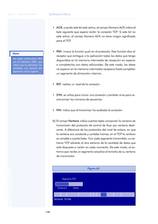 Software libre 
ãã FUOC • XP04/90786/00020 
Nota 
140 ANOTACIONES 
• ACK: cuando este bit está activo, el campo Número ACK indica el 
byte siguiente que espera recibir la conexión TCP. Si este bit no 
está activo, el campo Número ACK no tiene ningún significado 
para el TCP. 
• PSH: invoca la función push en el protocolo. Esta función dice al 
receptor que entregue a la aplicación todos los datos que tenga 
disponibles en la memoria intermedia de recepción sin esperar 
a completarlos con datos adicionales. De este modo, los datos 
no esperan en la memoria intermedia receptora hasta completar 
un segmento de dimensión máxima. 
• RST: realiza un reset de la conexión. 
• SYN: se utiliza para iniciar una conexión y también sirve para re-sincronizar 
los números de secuencia. 
• FIN: indica que el transmisor ha acabado la conexión. 
h) El campo Ventana indica cuántos bytes componen la ventana de 
transmisión del protocolo de control de flujo por ventana desli-zante. 
A diferencia de los protocolos del nivel de enlace, en que 
la ventana era constante y contaba tramas, en el TCP la ventana 
es variable y cuenta bytes. Con cada segmento transmitido, un ex-tremo 
TCP advierte al otro extremo de la cantidad de datos que 
está dispuesto a recibir en cada momento. De este modo, el ex-tremo 
que recibe un segmento actualiza el tamaño de su ventana 
de transmisión. 
No debe confundirse PSH 
con el indicador URG, que 
indica que la aplicación ha 
señalado una porción del 
segmento como urgente. 
Figura 65. 
 