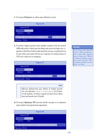 Redes de computadores 
141 
ãã FUOC • XP04/90786/00020 
ANOTACIONES 
i) El campo Checksum se utiliza para detectar errores. 
Figura 66. 
j) El campo Urgent pointer tiene sentido cuando el bit de control 
URG está activo. Indica que los datos que envía el origen son ur-gentes 
e identifica el último byte de dicho campo. La aplicación es 
la que indica que estos últimos son urgentes y lo sabe porque el 
TCP se lo indica en la recepción. 
k) El campo Opciones TCP permite añadir campos a la cabecera 
para realizar las operaciones siguientes: 
Ejemplo 
Si el número de secuencia 
indica 1.000 y el urgent po-inter 
indica 200, significa 
que los bytes del 1.000 al 
1.200 se consideran urgen-tes. 
A partir del byte 1.201 
los datos se vuelven a consi-derar 
normales. 
Figura 67. 
Nota 
Algunas aplicaciones que utilizan el Urgent pointer 
son, por ejemplo telnet, rlogin o ftp. En la libre-ría 
de sockets, el tráfico urgente se denomina tráfico 
fuera de banda (out of band). 
Figura 68. 
 
