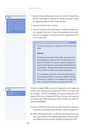 Software libre 
ãã FUOC • XP04/90786/00020 
Nota 
Nota 
142 ANOTACIONES 
• Marcar el tiempo (timestamp) en que se transmitió el segmento y 
de este modo poder monitorizar los retardos que experimentan 
los segmentos desde el origen hasta el destino. 
• Aumentar el tamaño de la ventana. 
• Indicar el tamaño máximo del segmento (MSS, del inglés maxi-mum 
segment size) que el origen está preparado para recibir. 
Por tanto, el receptor no le puede transmitir segmentos por en-cima 
de este valor. 
Actividad 
¿Cuál es el tamaño de un datagrama IP en función de 
MSS? 
Solución 
Si el tamaño de los datos TCP es MSS, será preciso aña-dirle 
20 bytes de la cabecera TCP más 20 bytes de la ca-becera 
IP (teniendo en cuenta las cabeceras básicas sin 
opciones). Ello significa que la longitud del datagrama IP 
será de MSS + 40 bytes (siempre asumiendo que tanto el 
TCP como el IP no utilizan sus campos de opciones). 
Si no se especifica el tamaño máximo durante la transmi-sión 
del segmento SYN, se toman por defecto 536 bytes 
(el tamaño por defecto de un datagrama IP es de 576 
bytes, menos los 40 bytes de las cabeceras IP y TCP). 
El hecho de elegir el MSS no es trivial. En general, cuanto mayor sea 
el MSS, mejor, puesto que las cabeceras IP y TCP se amortizan más. 
Sin embargo, si la MTU es pequeña, será preciso fragmentar el da-tagrama 
IP (es decir, el segmento TCP); por tanto, por norma general 
no interesa elegir MSS mayores que la MTU. En este caso, existen di-ferentes 
posibilidades: 
1) Buscar la MTU local de la red a que está conectada la estación y, 
si hay MTU más pequeñas hasta el destino, habrá fragmentación. 
2) Utilizar MTU discocvery path, un mecanismo de búsqueda para ave-riguar 
cuál es la MTU menor desde el origen hasta el destino y utilizar 
como MSS esta última menos los 40 bytes de cabeceras IP y TCP. 
El tamaño máximo del seg-mento 
TCP transmitido se 
especifica durante el esta-blecimiento 
de la conexión y 
define la máxima longitud 
de datos que enviará el 
TCP. 
Consultad la MTU en el 
apartado 11.1.2. 
 