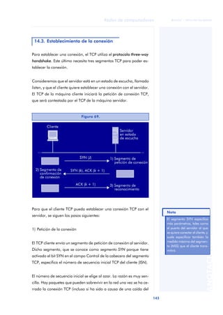 Redes de computadores 
143 
ãã FUOC • XP04/90786/00020 
ANOTACIONES 
14.3. Establecimiento de la conexión 
Para establecer una conexión, el TCP utiliza el protocolo three-way 
handshake. Este último necesita tres segmentos TCP para poder es-tablecer 
la conexión. 
Consideremos que el servidor está en un estado de escucha, llamado 
listen, y que el cliente quiere establecer una conexión con el servidor. 
El TCP de la máquina cliente iniciará la petición de conexión TCP, 
que será contestada por el TCP de la máquina servidor. 
Figura 69. 
Para que el cliente TCP pueda establecer una conexión TCP con el 
servidor, se siguen los pasos siguientes: 
1) Petición de la conexión 
El TCP cliente envía un segmento de petición de conexión al servidor. 
Dicho segmento, que se conoce como segmento SYN porque tiene 
activado el bit SYN en el campo Control de la cabecera del segmento 
TCP, especifica el número de secuencia inicial TCP del cliente (ISN). 
El número de secuencia inicial se elige al azar. La razón es muy sen-cilla. 
Hay paquetes que pueden sobrevivir en la red una vez se ha ce-rrado 
la conexión TCP (incluso si ha sido a causa de una caída del 
Nota 
El segmento SYN especifica 
más parámetros, tales como 
el puerto del servidor al que 
se quiere conectar el cliente, y 
suele especificar también la 
medida máxima del segmen-to 
(MSS) que el cliente trans-mitirá. 
 