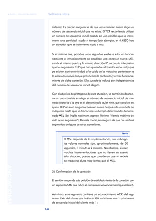 Software libre 
ãã FUOC • XP04/90786/00020 
144 ANOTACIONES 
sistema). Es preciso asegurarse de que una conexión nueva elige un 
número de secuencia inicial que no exista. El TCP recomienda utilizar 
un número de secuencia inicial basado en una variable que se incre-menta 
una cantidad x cada y tiempo (por ejemplo, en 4.4BSD hay 
un contador que se incrementa cada 8 ms). 
Si el sistema cae, pasados unos segundos vuelve a estar en funcio-namiento 
e inmediatamente se establece una conexión nueva utili-zando 
el mismo puerto y la misma dirección IP, se podría interpretar 
que los segmentos TCP que han quedado retrasados en la red y que 
ya existían con anterioridad a la caída de la máquina, pertenecen a 
la conexión nueva, lo que provocaría la confusión y el mal funciona-miento 
de dicha conexión. Ello sucedería incluso con independencia 
del número de secuencia inicial elegido. 
Con el objetivo de protegerse de esta situación, se combinan dos téc-nicas: 
una consiste en elegir el número de secuencia inicial de ma-nera 
aleatoria y la otra es el denominado quiet time, que consiste en 
que el TCP no crea ninguna conexión nueva después de un rebote de 
máquinas hasta que no transcurre un tiempo determinado denomi-nado 
MSL (del inglés maximum segment lifetime: “tiempo máximo de 
vida de un segmento”). De este modo, se asegura de que no recibirá 
segmentos antiguos de otras conexiones. 
2) Confirmación de la conexión 
El servidor responde a la petición de establecimiento de la conexión con 
un segmento SYN que indica el número de secuencia inicial que utilizará. 
Asimismo, este segmento contiene un reconocimiento (ACK) del seg-mento 
SYN del cliente que indica el ISN del cliente más 1 (el número 
de secuencia inicial del cliente más 1). 
Nota 
El MSL depende de la implementación; sin embargo, 
los valores normales son, aproximadamente, de 30 
segundos, 1 minuto ó 2 minutos. No obstante, existen 
muchas implementaciones que no tienen en cuenta 
esta situación, puesto que consideran que un rebote 
de máquinas dura más tiempo que el MSL. 
 