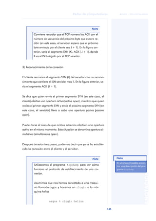 Redes de computadores 
145 
ãã FUOC • XP04/90786/00020 
ANOTACIONES 
3) Reconocimiento de la conexión 
El cliente reconoce el segmento SYN (K) del servidor con un recono-cimiento 
que contiene el ISN servidor más 1. En la figura anterior, se-ría 
el segmento ACK (K + 1). 
Se dice que quien envía el primer segmento SYN (en este caso, el 
cliente) efectúa una apertura activa (active open), mientras que quien 
recibe el primer segmento SYN y envía el próximo segmento SYN (en 
este caso, el servidor) lleva a cabo una apertura pasiva (passive 
open). 
Puede darse el caso de que ambos extremos efectúen una apertura 
activa en el mismo momento. Esta situación se denomina apertura si-multánea 
(simultaneous open). 
Después de estos tres pasos, podemos decir que ya se ha estable-cido 
la conexión entre el cliente y el servidor. 
Nota 
Conviene recordar que el TCP numera los ACK con el 
número de secuencia del próximo byte que espera re-cibir 
(en este caso, el servidor espera que el próximo 
byte enviado por el cliente sea J + 1). En la figura an-terior, 
sería el segmento SYN (K), ACK ( J + 1), donde 
K es el ISN elegido por el TCP servidor. 
Nota 
Utilizaremos el programa tcpdump para ver cómo 
funciona el protocolo de establecimiento de una co-nexión. 
Asumimos que nos hemos conectado a una máqui-na 
llamada argos y hacemos un rlogin a la má-quina 
helios 
argos % rlogin helios 
En el anexo 2 podéis encon-trar 
una descripción del pro-grama 
tcpdump. 
Nota 
 