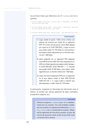 Software libre 
ãã FUOC • XP04/90786/00020 
146 ANOTACIONES 
Las primeras líneas que obtenemos con el tcpdump son las si-guientes: 
• 15:56:54.796091 argos.1023 > helios.login: S 3541904332: 3541904332 
• 15:56:54.796091 helios.login > argos.1023: S 548133143: 548133143 
• 15:56:54.796091 argos.1023 > helios.login: . ack 548133144 win 31744 
Interpretación 
(0) win 31744 <mss 1460> 
(0) ack 33541904333 win 8760 <mss 1460> 
1) argos, desde el puerto 1.023, envía a helios una 
petición de conexión por medio de un segmento 
SYN. El número de secuencia inicial (ISN) elegido 
por argos es el 3.541.904.332, y argos anuncia 
que puede recibir 31.744 bytes sin reconocerlos y 
que espera recibir segmentos con un tamaño máxi-mo 
de 1.460 bytes. 
2) helios responde con un segmento SYN eligiendo 
como ISN el número 548.133.143 y responde con un 
ACK con el byte siguiente que espera recibir de argos, 
el 3.541.904.333 (3.541.904.332 + 1). Anuncia 
que puede recibir 8.760 bytes y que espera recibir 
segmentos con un tamaño máximo de 1.460 bytes. 
3) argos reconoce el segmento SYN con un segmento 
en el que espera recibir el byte 548.133.144 
(548.133.143 + 1), argos vuelve a advertir que 
está dispuesto a recibir hasta 31.744 bytes. 
A continuación, empezaría el intercambio de información entre el 
cliente y el servidor (por ejempo peticiones de login, contraseña, 
prompt de la máquina, etc.). 
Actividad 
Utilizad el programa tcpdump para ver el estableci-miento 
de una conexión. Con esta finalidad, estable-ced 
una conexión con aplicaciones diferentes (telnet, 
ftp, rlogin, etc.) y monitorizad la conexión. Obser-vad 
los segmentos de inicio de la conexión, el valor del 
número de secuencia inicial, el del número ACK inicial 
y el tamaño de la ventana. 
 