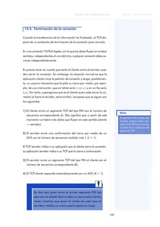 Redes de computadores 
147 
ãã FUOC • XP04/90786/00020 
ANOTACIONES 
14.4. Terminación de la conexión 
Cuando la transferencia de la información ha finalizado, el TCP dis-pone 
de un protocolo de terminación de la conexión para cerrarla. 
En una conexión TCP full duplex, en la que los datos fluyen en ambos 
sentidos, independientes el uno del otro, cualquier conexión debe ce-rrarse 
independientemente. 
Es preciso tener en cuenta que tanto el cliente como el servidor pue-den 
cerrar la conexión. Sin embargo, la situación normal es que la 
aplicación cliente inicie la petición de conexión y tenga, posiblemen-te, 
un usuario interactivo que le pida su cierre por medio, por ejem-plo, 
de una instrucción, que en telnet sería logout y en un ftp sería 
bye. Por tanto, supongamos que es el cliente quien pide cerrar la co-nexión 
(si fuera el servidor, sería similar). Los pasos que se siguen son 
los siguientes: 
1) El cliente envía un segmento TCP del tipo FIN con el número de 
secuencia correspondiente (J). Ello significa que a partir de este 
momento no habrá más datos que fluyan en este sentido (cliente 
® servidor). 
2) El servidor envía una confirmación del cierre por medio de un 
ACK con el número de secuencia recibido más 1 (J + 1). 
El TCP servidor indica a su aplicación que el cliente cierra la conexión. 
La aplicación servidor indica a su TCP que la cierre a continuación. 
3) El servidor envía un segmento TCP del tipo FIN al cliente con el 
número de secuencia correspondiente (K). 
4) El TCP cliente responde automáticamente con un ACK (K + 1). 
Se dice que quien envía el primer segmento FIN (en 
este caso el cliente) lleva a cabo un cierre activo (active 
close), mientras que quien lo recibe (en este caso el 
servidor) realiza un cierre pasivo (passive close). 
Nota 
El segmento FIN recibe este 
nombre porque tiene acti-vado 
el bit FIN en el campo 
Control de la cabecera del 
segmento TCP. 
 