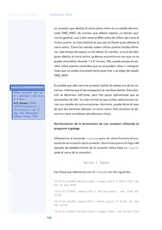 Software libre 
ãã FUOC • XP04/90786/00020 
148 ANOTACIONES 
La conexión que efectúa el cierre activo entra en un estado denomi-nado 
TIME_WAIT, de manera que deberá esperar un tiempo (por 
norma general, una o dos veces el MSL) antes de utilizar de nuevo el 
mismo puerto. Lo más habitual es que sea el cliente quien efectúe el 
cierre activo. Como los clientes suelen utilizar puertos locales efíme-ros, 
este tiempo de espera no les afecta. En cambio, si es el servidor 
quien efectúa el cierre activo, podemos encontrarnos con que no se 
pueda reinicializar durante 1 ó 2 minutos. Ello sucede porque el ser-vidor 
utiliza puertos conocidos que no se pueden volver a reasignar 
hasta que no acabe el procedimiento quiet time y se salga del estado 
TIME_WAIT. 
Es posible que sólo cierre la conexión (salida de datos) uno de los ex-tremos, 
mientras que el otro (recepción) se mantiene abierto. Esta situa-ción 
se denomina half-close, pero hay pocas aplicaciones que se 
aprovechen de ella. Lo más normal es que ambas aplicaciones cie-rren 
sus canales de comunicaciones. Asimismo, puede darse el caso 
de que dos extremos efectúen un cierre activo. Esta situación se de-nomina 
cierre simultáneo (simultaneous close). 
Monitorización de la terminación de una conexión utilizando el 
programa tcpdump 
Utilizaremos el comando tcpdump para ver cómo funciona el pro-tocolo 
de terminación de la conexión. Asumimos que en el rlogin del 
ejemplo de establecimiento de la conexión helios hace un logout 
(pide el cierre de la conexión). 
helios % logout 
Las líneas que obtenemos con el tcpdump son las siguientes: 
15:57:01.616091 helios.login > argos.1023: F 1417: 1417 (0) 
ack 41 win 8760 
15:57:01.616091 argos.1023 > helios.login: .ack 1418 win 
31744 
15:57:01.616091 argos.1023 > helis.login: F 41:41 (0) ack 
580 31744 
15:57:01.616091 helios.login > argos.1023: .ack 42 win 8760 
Lectura complementaria 
Podéis encontrar una sec-ción 
dedicada a este tema 
en el libro: 
W.R. Stevens (1998). 
TCP/IP Illustrated (vol. 1: 
“The Protocols”, cap. 19, 
pág. 252). Wilmington: 
Addison-Wesley, 1994. 
 