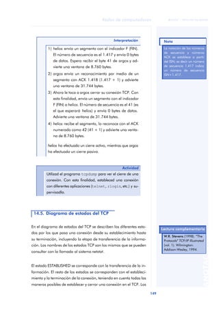 Redes de computadores 
149 
ãã FUOC • XP04/90786/00020 
ANOTACIONES 
Interpretación 
1) helios envía un segmento con el indicador F (FIN). 
El número de secuencia es el 1.417 y envía 0 bytes 
de datos. Espera recibir el byte 41 de argos y ad-vierte 
una ventana de 8.760 bytes. 
2) argos envía un reconocimiento por medio de un 
segmento con ACK 1.418 (1.417 + 1) y advierte 
una ventana de 31.744 bytes. 
3) Ahora le toca a argos cerrar su conexión TCP. Con 
esta finalidad, envía un segmento con el indicador 
F (FIN) a helios. El número de secuencia es el 41 (es 
el que esperará helios) y envía 0 bytes de datos. 
Advierte una ventana de 31.744 bytes. 
4) helios recibe el segmento, lo reconoce con el ACK 
numerado como 42 (41 + 1) y advierte una venta-na 
de 8.760 bytes. 
helios ha efectuado un cierre activo, mientras que argos 
ha efectuado un cierre pasivo. 
Actividad 
Utilizad el programa tcpdump para ver el cierre de una 
conexión. Con esta finalidad, estableced una conexión 
con diferentes aplicaciones (telnet, rlogin, etc.) y su-pervisadla. 
14.5. Diagrama de estados del TCP 
En el diagrama de estados del TCP se describen los diferentes esta-dos 
por los que pasa una conexión desde su establecimiento hasta 
su terminación, incluyendo la etapa de transferencia de la informa-ción. 
Los nombres de los estados TCP son los mismos que se pueden 
consultar con la llamada al sistema netstat. 
El estado ESTABLISHED se corresponde con la transferencia de la in-formación. 
El resto de los estados se corresponden con el estableci-miento 
y la terminación de la conexión, teniendo en cuenta todas las 
maneras posibles de establecer y cerrar una conexión en el TCP. Los 
Nota 
La notación de los números 
de secuencia y números 
ACK se establece a partir 
del ISN; es decir un número 
de secuencia 1.417 indica 
un número de secuencia 
ISN+1.417. 
Lectura complementaria 
W.R. Stevens (1998). “The 
Protocols” TCP/IP Illustrated 
(vol. 1). Wilmington: 
Addison-Wesley, 1994. 
 