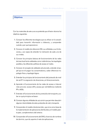 15 
Redes de computadores 
ãã FUOC • XP04/90786/00020 
ANOTACIONES 
Objetivos 
Con los materiales de este curso se pretende que el lector alcance los 
objetivos siguientes: 
1. Conocer las diferentes tecnologías que se utilizan en la actuali-dad 
para transmitir información a distancia, y comprender 
cuándo y por qué aparecieron. 
2. Conocer el modelo de referencia OSI, sus utilidades y sus limita-ciones, 
y ser capaz de entender la motivación de cada uno de 
sus niveles. 
3. Conocer los principios básicos de funcionamiento de las redes 
de área local tanto cableadas como inalámbricas, las topologías 
posibles y las diferentes políticas de acceso al medio. 
4. Conocer el concepto de cableado estructurado, entender el pa-pel 
que en él juegan los concentradores y saber diferenciar to-pología 
física y topología lógica. 
5. Entender los principios de funcionamiento del protocolo de nivel 
de red IP: la asignación de direcciones y el direccionamiento. 
6. Aprender el funcionamiento de las redes de acceso a Internet 
más comunes: acceso LAN y acceso per red telefónica mediante 
PP o ADSL. 
7. Entender el funcionamiento de los protocolos de transporte y sa-ber 
en qué principios se basan. 
8. Conocer algunas utilidades de uso común que permiten descubrir 
algunas interioridades de estos protocolos de red y transporte. 
9. Comprender el modelo cliente/servidor, que sirve como base de 
la implementación de aplicaciones distribuidas y el modelo peer-to- 
peer, complementario del anterior. 
10. Comprender el funcionamiento del DNS, el servicio de nombres 
de dominio, que da soporte al resto de aplicaciones. 
 