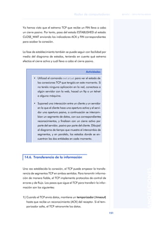 Redes de computadores 
151 
ãã FUOC • XP04/90786/00020 
ANOTACIONES 
Ya hemos visto que el extremo TCP que recibe un FIN lleva a cabo 
un cierre pasivo. Por tanto, pasa del estado ESTABLISHED al estado 
CLOSE_WAIT enviando los indicadores ACK y FIN correspondientes 
para acabar la conexión. 
La fase de establecimiento también se puede seguir con facilidad por 
medio del diagrama de estados, teniendo en cuenta qué extremo 
efectúa el cierre activo y cuál lleva a cabo el cierre pasivo. 
Una vez establecida la conexión, el TCP puede empezar la transfe-rencia 
de segmentos TCP en ambos sentidos. Para tansmitir informa-ción 
de manera fiable, el TCP implementa protocolos de control de 
errores y de flujo. Los pasos que sigue el TCP para transferir la infor-mación 
son los siguientes: 
1) Cuando el TCP envía datos, mantiene un temporizador ( timeout) 
hasta que recibe un reconocimiento (ACK) del receptor. Si el tem-porizador 
salta, el TCP retransmite los datos. 
Actividades 
• Utilizad el comando netstat para ver el estado de 
las conexiones TCP que tengáis en este momento. Si 
no tenéis ninguna aplicación en la red, conectaos a 
algún servidor con la web, haced un ftp o un telnet 
a alguna máquina. 
• Suponed una interacción entre un cliente y un servidor 
en la que el cliente hace una apertura activa y el servi-dor 
una apertura pasiva, a continuación se intercam-bian 
un segmento de datos, con sus correspondientes 
reconocimientos, y finalizan con un cierre activo por 
parte del servidor, pasivo por parte del cliente. Dibujad 
el diagrama de tiempo que muestre el intercambio de 
segmentos, y en paralelo, los estados donde se en-cuentran 
las dos entidades en cada momento. 
14.6. Transferencia de la información 
 