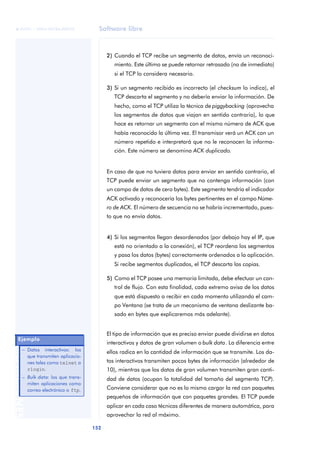 Software libre 
ãã FUOC • XP04/90786/00020 
152 ANOTACIONES 
2) Cuando el TCP recibe un segmento de datos, envía un reconoci-miento. 
Este último se puede retornar retrasado (no de inmediato) 
si el TCP lo considera necesario. 
3) Si un segmento recibido es incorrecto (el checksum lo indica), el 
TCP descarta el segmento y no debería enviar la información. De 
hecho, como el TCP utiliza la técnica de piggybacking (aprovecha 
los segmentos de datos que viajan en sentido contrario), lo que 
hace es retornar un segmento con el mismo número de ACK que 
había reconocido la última vez. El transmisor verá un ACK con un 
número repetido e interpretará que no le reconocen la informa-ción. 
Este número se denomina ACK duplicado. 
En caso de que no tuviera datos para enviar en sentido contrario, el 
TCP puede enviar un segmento que no contenga información (con 
un campo de datos de cero bytes). Este segmento tendría el indicador 
ACK activado y reconocería los bytes pertinentes en el campo Núme-ro 
de ACK. El número de secuencia no se habría incrementado, pues-to 
que no envía datos. 
4) Si los segmentos llegan desordenados (por debajo hay el IP, que 
está no orientado a la conexión), el TCP reordena los segmentos 
y pasa los datos (bytes) correctamente ordenados a la aplicación. 
Si recibe segmentos duplicados, el TCP descarta las copias. 
5) Como el TCP posee una memoria limitada, debe efectuar un con-trol 
de flujo. Con esta finalidad, cada extremo avisa de los datos 
que está dispuesto a recibir en cada momento utilizando el cam-po 
Ventana (se trata de un mecanismo de ventana deslizante ba-sado 
en bytes que explicaremos más adelante). 
El tipo de información que es preciso enviar puede dividirse en datos 
interactivos y datos de gran volumen o bulk data. La diferencia entre 
ellos radica en la cantidad de información que se transmite. Los da-tos 
interactivos transmiten pocos bytes de información (alrededor de 
10), mientras que los datos de gran volumen transmiten gran canti-dad 
de datos (ocupan la totalidad del tamaño del segmento TCP). 
Conviene considerar que no es lo mismo cargar la red con paquetes 
pequeños de información que con paquetes grandes. El TCP puede 
aplicar en cada caso técnicas diferentes de manera automática, para 
aprovechar la red al máximo. 
Ejemplo 
– Datos interactivos: los 
que transmiten aplicacio-nes 
tales como telnet o 
rlogin. 
– Bulk data: los que trans-miten 
aplicaciones como 
correo electrónico o ftp. 
 
