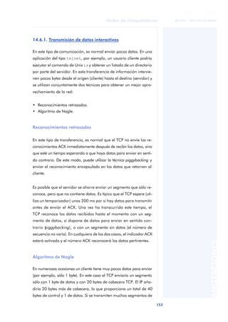 Redes de computadores 
153 
ãã FUOC • XP04/90786/00020 
ANOTACIONES 
14.6.1. Transmisión de datos interactivos 
En este tipo de comunicación, es normal enviar pocos datos. En una 
aplicación del tipo telnet, por ejemplo, un usuario cliente podría 
ejecutar el comando de Unix ls y obtener un listado de un directorio 
por parte del servidor. En esta transferencia de información intervie-nen 
pocos bytes desde el origen (cliente) hasta el destino (servidor) y 
se utilizan conjuntamente dos técnicas para obtener un mejor apro-vechamiento 
de la red: 
• Reconocimientos retrasados. 
• Algoritmo de Nagle. 
Reconocimientos retrasados 
En este tipo de transferencia, es normal que el TCP no envíe los re-conocimientos 
ACK inmediatamente después de recibir los datos, sino 
que esté un tiempo esperando a que haya datos para enviar en senti-do 
contrario. De este modo, puede utilizar la técnica piggybacking y 
enviar el reconocimiento encapsulado en los datos que retornan al 
cliente. 
Es posible que el servidor se ahorre enviar un segmento que sólo re-conoce, 
pero que no contiene datos. Es típico que el TCP espere (uti-liza 
un temporizador) unos 200 ms por si hay datos para transmitir 
antes de enviar el ACK. Una vez ha transcurrido este tiempo, el 
TCP reconoce los datos recibidos hasta el momento con un seg-mento 
de datos, si dispone de datos para enviar en sentido con-trario 
(piggybacking), o con un segmento sin datos (el número de 
secuencia no varía). En cualquiera de los dos casos, el indicador ACK 
estará activado y el número ACK reconocerá los datos pertinentes. 
Algoritmo de Nagle 
En numerosas ocasiones un cliente tiene muy pocos datos para enviar 
(por ejemplo, sólo 1 byte). En este caso el TCP enviaría un segmento 
sólo con 1 byte de datos y con 20 bytes de cabecera TCP. El IP aña-diría 
20 bytes más de cabecera, lo que proporciona un total de 40 
bytes de control y 1 de datos. Si se transmiten muchos segmentos de 
 
