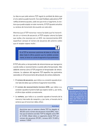 Redes de computadores 
155 
ãã FUOC • XP04/90786/00020 
ANOTACIONES 
La idea es que cada extremo TCP regula la cantidad de datos que 
el otro extremo puede transmitir. Con esta finalidad, cada extremo TCP 
notifica al extremo opuesto, cada vez que envía un segmento, la ven-tana 
que puede aceptar en este momento. El TCP opuesto actualiza 
su ventana de transmisión de acuerdo con este valor. 
Mientras que el TCP transmisor marca los bytes que ha transmiti-do 
con un número de secuencia, el TCP receptor retoma los bytes 
que recibe y los reconoce con un ACK. Los reconocimientos ACK 
especifican siempre el número de secuencia del próximo octeto 
que el receptor espera recibir. 
En el TCP se reconocen posiciones de bytes en el flujo de 
datos hasta la última posición que ha recibido correcta-mente, 
sin tener en cuenta el segmento al que pertenecen. 
El TCP sólo activa un temporizador de retransmisiones que reprograma 
cuando recibe un reconocimiento o cuando salta el temporizador. Más 
adelante veremos cómo el TCP programa el temporizador de retrans-misiones. 
La cabecera del segmento TCP especifica tres parámetros 
esenciales en el funcionamiento del protocolo de ventana deslizante: 
• El número de secuencia, que indica a su conexión opuesta el pri-mer 
byte de datos que contiene el segmento transmitido. 
• El número de reconocimiento (número ACK), que indica a su 
conexión opuesta el próximo byte que espera recibir y, por tanto, 
el último byte recibido correctamente. 
• La ventana, que indica a su conexión opuesta el tamaño de la 
memoria intermedia de recepción y, por tanto, el tamaño de la 
ventana que el transmisor debe utilizar. 
Actividad 
Asumimos que un extremo cliente TCP ha elegido el 
28.325 como número de secuencia inicial (ISN), mien-tras 
que el extremo servidor TCP ha elegido como ISN 
el 12.555. ¿Qué indica un segmento cliente TCP con 
número de secuencia 29.201, número ACK 12.655 y 
ventana 1.024? 
Nota 
Recordad que el TCP es bi-direccional 
y que un seg-mento 
TCP reconoce, por 
medio de piggybacking, los 
datos que recibe con un 
ACK que debe estar nume-rado. 
 