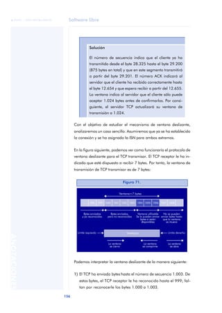 Software libre 
ãã FUOC • XP04/90786/00020 
156 ANOTACIONES 
Solución 
El número de secuencia indica que el cliente ya ha 
transmitido desde el byte 28.325 hasta el byte 29.200 
(875 bytes en total) y que en este segmento transmitirá 
a partir del byte 29.201. El número ACK indicará al 
servidor que el cliente ha recibido correctamente hasta 
el byte 12.654 y que espera recibir a partir del 12.655. 
La ventana indica al servidor que el cliente sólo puede 
aceptar 1.024 bytes antes de confirmarlos. Por consi-guiente, 
el servidor TCP actualizará su ventana de 
transmisión a 1.024. 
Con el objetivo de estudiar el mecanismo de ventana deslizante, 
analizaremos un caso sencillo. Asumiremos que ya se ha establecido 
la conexión y se ha asignado la ISN para ambos extremos. 
En la figura siguiente, podemos ver como funcionaría el protocolo de 
ventana deslizante para el TCP transmisor. El TCP receptor le ha in-dicado 
que esté dispuesto a recibir 7 bytes. Por tanto, la ventana de 
transmisión de TCP transmisor es de 7 bytes: 
Figura 71. 
Podemos interpretar la ventana deslizante de la manera siguiente: 
1) El TCP ha enviado bytes hasta el número de secuencia 1.003. De 
estos bytes, el TCP receptor le ha reconocido hasta el 999; fal-tan 
por reconocerle los bytes 1.000 a 1.003. 
 
