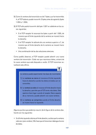 Redes de computadores 
157 
ãã FUOC • XP04/90786/00020 
ANOTACIONES 
2) Como la ventana de transmisión es de 7 bytes y ya ha transmitido 
4, el TCP todavía puede transmitir 3 bytes antes de agotarla (bytes 
1.004 a 1.006). 
3) El TCP sólo podrá transmitir del byte 1.007 en adelante en los ca-sos 
siguientes: 
• Si el TCP receptor le reconoce los bytes a partir del 1.000, de 
manera que el límite izquierdo de la ventana se moverá hacia 
la derecha. 
• Si el TCP receptor le advierte de una ventana superior a 7, de 
manera que el límite derecho de la ventana se moverá hacia 
la derecha. 
• Una combinación de las dos soluciones anteriores. 
Como podéis observar, el TCP receptor puede advertir una nueva 
ventana de transmisión. Cada vez que reconozca datos, avisará de 
la nueva ventana que está dispuesta a recibir. El TCP transmisor ac-tualizará 
esta última. 
La ventana puede experimentar tres tipos de movimiento: 
1) La ventana se cierra al moverse el límite izquierdo 
hacia la derecha cuando los datos enviados son re-conocidos. 
2) La ventana se abre al moverse el límite derecho hacia 
la derecha y permite que el TCP envíe más datos. Esta 
apertura tiene lugar cuando el receptor libera espacio 
de su memoria y puede advertir una nueva ventana. 
3) La ventana se comprime cuando el límite derecho 
se mueve hacia la izquierda. 
Algunos puntos que podemos resumir de la figura de la ventana des-lizante 
son los siguientes: 
• Si el límite izquierdo alcanza el límite derecho, se dice que la ventana 
vale cero (zero window). Ello hace que el transmisor detenga el envío 
de datos. 
 