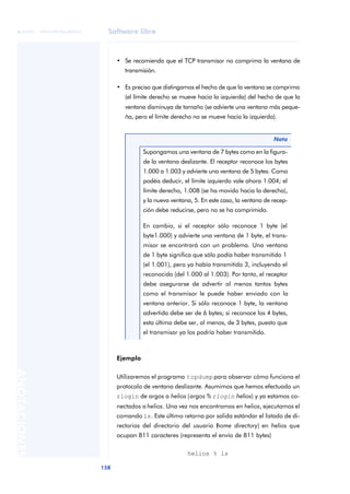 Software libre 
ãã FUOC • XP04/90786/00020 
158 ANOTACIONES 
• Se recomienda que el TCP transmisor no comprima la ventana de 
transmisión. 
• Es preciso que distingamos el hecho de que la ventana se comprima 
(el límite derecho se mueve hacia la izquierda) del hecho de que la 
ventana disminuya de tamaño (se advierte una ventana más peque-ña, 
pero el límite derecho no se mueve hacia la izquierda). 
Ejemplo 
Utilizaremos el programa tcpdump para observar cómo funciona el 
protocolo de ventana deslizante. Asumimos que hemos efectuado un 
rlogin de argos a helios (argos % rlogin helios) y ya estamos co-nectados 
a helios. Una vez nos encontramos en helios, ejecutamos el 
comando ls. Este último retorna por salida estándar el listado de di-rectorios 
del directorio del usuario (home directory) en helios que 
ocupan 811 caracteres (representa el envío de 811 bytes) 
helios % ls 
Nota 
Supongamos una ventana de 7 bytes como en la figura-de 
la ventana deslizante. El receptor reconoce los bytes 
1.000 a 1.003 y advierte una ventana de 5 bytes. Como 
podéis deducir, el límite izquierdo vale ahora 1.004; el 
límite derecho, 1.008 (se ha movido hacia la derecha), 
y la nueva ventana, 5. En este caso, la ventana de recep-ción 
debe reducirse, pero no se ha comprimido. 
En cambio, si el receptor sólo reconoce 1 byte (el 
byte1.000) y advierte una ventana de 1 byte, el trans-misor 
se encontrará con un problema. Una ventana 
de 1 byte significa que sólo podía haber transmitido 1 
(el 1.001), pero ya había transmitido 3, incluyendo el 
reconocido (del 1.000 al 1.003). Por tanto, el receptor 
debe asegurarse de advertir al menos tantos bytes 
como el transmisor le puede haber enviado con la 
ventana anterior. Si sólo reconoce 1 byte, la ventana 
advertida debe ser de 6 bytes; si reconoce los 4 bytes, 
esta última debe ser, al menos, de 3 bytes, puesto que 
el transmisor ya los podría haber transmitido. 
 