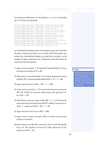 Redes de computadores 
159 
ãã FUOC • XP04/90786/00020 
ANOTACIONES 
Las líneas que obtenemos con el programa tcpdump (numeradas 
del 1 al 13) son las siguientes: 
1)15:56:59.506091 argos.1023 > helios.login: P 37:38 (1)ack 596 win 31744 
2)15:56:59.516091 helios.login > argos.1023: P 596:597 (1) ack 38 win 8760 
3)15:56:.59.526091 argos.1023 > helios.login: .ack 597 win 31744 
4)15:56:59.846091 argos.1023 > helios.login: P 38:39 (1)ack 597 win 31744 
5)15:56:59.856091 helios.login > argos.1023: : P 597:600 (3) ack 39 win 8760 
6)15:56:59.866091 argos.1023 > helios.login: .ack 600 win 31744 
7)15:57:00.116091 argos.1023 > helios.login: P 39:40 (1)ack 600 win 31744 
8)15:57:00.126091 helios.login > argos.1023: P 600:603 (3) ack 40 win 8760 
9)15:57:00.136091 argos.1023 > helios.login: .ack 603 win 31744 
10)15:57:00.146091 helios.login > argos.1023: P 603:658 (55) ack 40 win 8760 
11)15:57:00.156091 argos.1023 > helios.login: .ack 658 win 31744 
12)15:57:00.166091 helios.login > argos.1023: P 658:1414 (756) ack 40 win 8760 
13)15:57:00.176091 argos.1023 > helios.login: .ack 1414 win 31744 
La interpretación de estas líneas es la siguiente: argos ya ha enviado 
36 bytes, mientras que helios ya ha enviado 595 (información que 
ambos han intercambiado desde el principio de la conexión, como 
pueden ser logins, usernames, etc.). Deducimos esta información de 
la primera línea del ejemplo. 
1) argos envía el carácter ‘l’. El indicador P señala PUSH. El número 
de secuencia avanza de 37 a 38. 
2) helios retorna un eco del carácter ‘l’. Su número de secuencia avanza 
de 596 a 597 y reconoce el byte recibido (ACK = 37 + 1 = 38). 
3) argos reconoce el eco: ACK = 597 + 1 = 598. 
4) argos envía el carácter ‘s’. El número de secuencia avanza de 
38 a 39. El ACK no reconoce nada porque vale igual que an-tes: 
ACK = 597. 
5) helios hace un eco que ocupa 3 bytes (BS + 1 + s). El número de 
secuencia avanza tres posiciones (de 597 a 600) y reconoce el ca-rácter 
‘s’ , puesto que ACK = 38 + 1 = 39. 
6) argos reconoce el eco con un ACK = 600. 
7) argos envía el retorno de carro (CR). El número de secuencia 
avanza una posición. 
8) helios hace un eco del CR y, asimismo, retorna otro CR seguido 
de un LF. Ello significa el envío de 3 bytes. Reconoce el CR, 
puesto que ACK = 40. 
Nota 
Recordad que PUSH indica 
al receptor que pase los da-tos 
inmediatamente a la 
aplicación; es decir, que no 
los deje durante un tiempo 
en la memoria intermedia 
de recepción. 
 