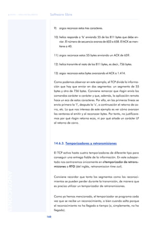 Software libre 
ãã FUOC • XP04/90786/00020 
160 ANOTACIONES 
9) argos reconoce estos tres caracteres. 
10) helios responde a ‘ls’ enviando 55 de los 811 bytes que debe en-viar. 
El número de secuencia avanza de 603 a 658. El ACK se men-tiene 
a 40. 
11) argos reconoce estos 55 bytes enviando un ACK de 659. 
12) helios transmite el resto de los 811 bytes, es decir, 756 bytes. 
13) argos reconoce estos bytes avanzando el ACK a 1.414. 
Como podemos observar en este ejemplo, el TCP divide la informa-ción 
que hay que enviar en dos segmentos: un segmento de 55 
bytes y otro de 756 bytes. Conviene remarcar que rlogin envía los 
comandos carácter a carácter y que, además, la aplicación remota 
hace un eco de estos caracteres. Por ello, en las primeras líneas se 
envía primero la ‘l’, después la ‘s’, a continuación el retorno de ca-rro, 
etc. Lo que nos interesa de este ejemplo es ver cómo avanzan 
las ventanas al emitir y al reconocer bytes. Por tanto, no justificare-mos 
por qué rlogin retorna ecos, ni por qué añade un carácter LF 
al retorno de carro. 
14.6.3. Temporizadores y retransmisiones 
El TCP activa hasta cuatro temporizadores de diferente tipo para 
conseguir una entrega fiable de la información. En este subapar-tado 
nos centraremos únicamente en el temporizador de retrans-misiones 
o RTO (del inglés, retransmission time out). 
Conviene recordar que tanto los segmentos como los reconoci-mientos 
se pueden perder durante la transmisión, de manera que 
es preciso utilizar un temporizador de retransmisiones. 
Como ya hemos mencionado, el temporizador se programa cada 
vez que se recibe un reconocimiento, o bien cuando salta porque 
el reconocimiento no ha llegado a tiempo (o, simplemente, no ha 
llegado). 
 