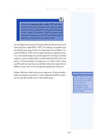 Redes de computadores 
161 
ãã FUOC • XP04/90786/00020 
ANOTACIONES 
Definimos el tiempo de ida y vuelta o RTT (del inglés, 
round trip time) como el tiempo que transcurre desde 
que se transmite un segmento, hasta que es reconocido 
(el ACK vuelve al transmisor). El RTT se puede medir 
restando el instante en que el TCP transmisor emite el 
segmento y el instante en que recibe el ACK. 
Lo más lógico sería activar el temporizador de retransmisión en el 
tiempo de ida y vuelta (RTO = RTT). Sin embargo, es evidente que 
los retardos que experimentan los segmentos son variables: si se 
activa el RTO en el RTT que ha experimentado el segmento ante-rior, 
no se puede asegurar que este segmento no tenga un retardo 
superior y que el temporizador no salte antes de tiempo. Por otra 
parte, si el temporizador se programa a un valor mucho mayor 
que RR, cada vez que haya una pérdida estaremos esperando en 
balde un buen rato, con la consiguiente pérdida de eficiencia. 
Existen diferentes alternativas para programar el temporizador, 
todas orientadas a encontrar un valor adecuado de RTT; es decir, 
que no sea demasiado corto ni demasiado largo. 
Lectura complementaria 
Podéis encontrar los dife-rentes 
algoritmos propues-tos 
para el cáculo de RTT en 
la obra siguiente: 
W.R. Stevens (1994) 
"The protocols". TCP/IP 
llustrated (vol. 1) Willmington: 
Addison-Wesley. 
 