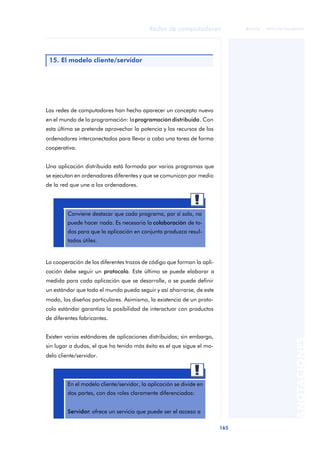 Redes de computadores 
165 
ãã FUOC • XP04/90786/00020 
ANOTACIONES 
15. El modelo cliente/servidor 
Las redes de computadores han hecho aparecer un concepto nuevo 
en el mundo de la programación: la programación distribuida. Con 
esta última se pretende aprovechar la potencia y los recursos de los 
ordenadores interconectados para llevar a cabo una tarea de forma 
cooperativa. 
Una aplicación distribuida está formada por varios programas que 
se ejecutan en ordenadores diferentes y que se comunican por medio 
de la red que une a los ordenadores. 
Conviene destacar que cada programa, por sí solo, no 
puede hacer nada. Es necesaria la colaboración de to-dos 
para que la aplicación en conjunto produzca resul-tados 
útiles. 
La cooperación de los diferentes trozos de código que forman la apli-cación 
debe seguir un protocolo. Este último se puede elaborar a 
medida para cada aplicación que se desarrolle, o se puede definir 
un estándar que todo el mundo pueda seguir y así ahorrarse, de este 
modo, los diseños particulares. Asimismo, la existencia de un proto-colo 
estándar garantiza la posibilidad de interactuar con productos 
de diferentes fabricantes. 
Existen varios estándares de aplicaciones distribuidas; sin embargo, 
sin lugar a dudas, el que ha tenido más éxito es el que sigue el mo-delo 
cliente/servidor. 
En el modelo cliente/servidor, la aplicación se divide en 
dos partes, con dos roles claramente diferenciados: 
Servidor: ofrece un servicio que puede ser el acceso a 
 