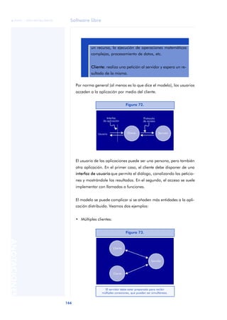 Software libre 
ãã FUOC • XP04/90786/00020 
166 ANOTACIONES 
un recurso, la ejecución de operaciones matemáticas 
complejas, procesamiento de datos, etc. 
Cliente: realiza una petición al servidor y espera un re-sultado 
de la misma. 
Por norma general (al menos es lo que dice el modelo), los usuarios 
acceden a la aplicación por medio del cliente. 
El usuario de las aplicaciones puede ser una persona, pero también 
otra aplicación. En el primer caso, el cliente debe disponer de una 
interfaz de usuario que permita el diálogo, canalizando las peticio-nes 
y mostrándole los resultados. En el segundo, el acceso se suele 
implementar con llamadas a funciones. 
El modelo se puede complicar si se añaden más entidades a la apli-cación 
distribuida. Veamos dos ejemplos: 
• Múltiples clientes: 
Figura 72. 
Figura 73. 
El servidor debe estar preparado para recibir 
múltiples conexiones, que pueden ser simultáneas. 
 