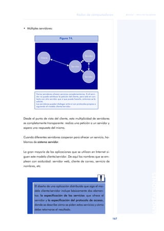 Redes de computadores 
167 
ãã FUOC • XP04/90786/00020 
ANOTACIONES 
• Múltiples servidores: 
Desde el punto de vista del cliente, esta multiplicidad de servidores 
es completamente transparente: realiza una petición a un servidor y 
espera una respuesta del mismo. 
Cuando diferentes servidores cooperan para ofrecer un servicio, ha-blamos 
de sistema servidor. 
La gran mayoría de las aplicaciones que se utilizan en Internet si-guen 
este modelo cliente/servidor. De aquí los nombres que se em-plean 
con asiduidad: servidor web, cliente de correo, servicio de 
nombres, etc. 
Figura 74. 
Varios servidores ofrecen servicios complementarios. Si el servi-dor 
no puede satisfacer la petición del cliente, pero está en con-tacto 
con otro servidor que sí que puede hacerlo, entonces se lo 
solicita. 
Los servidores pueden dialogar entre sí con protocolos propios o 
siguiendo el modelo cliente/servidor. 
aaa 
El diseño de una aplicación distribuida que siga el mo-delo 
cliente/servidor incluye básicamente dos elemen-tos: 
la especificación de los servicios que ofrece el 
servidor y la especificación del protocolo de acceso, 
donde se describe cómo se piden estos servicios y cómo 
debe retornarse el resultado. 
 