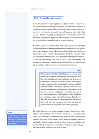 Software libre 
ãã FUOC • XP04/90786/00020 
168 ANOTACIONES 
15.1. El modelo peer-to-peer 
El modelo cliente/servidor implica una cierta asimetría. Tendemos a 
ver los servidores como sistemas potentes que ofrecen sus servicios a 
máquinas mucho más sencillas, los clientes. El gran desarrollo de In-ternet 
en su vertiente comercial ha contribuido a esta visión. Los 
usuarios de Internet, desde sus PC, tienen un claro comportamiento 
de cliente, accediendo a páginas web alojadas en servidores remo-tos, 
o enviando correos electrónicos a otros usuarios. 
A medida que el uso de Internet ha madurado, los usuarios de la Red 
han sentido la necesidad de desempeñar un papel más activo, y con-vertir 
sus máquinas en servidores que otros puedan aprovechar, o 
desarrollar nuevos modelos de aplicación donde los roles no están 
tan claramente diferenciados. Uno de estos modelos es el que se co-noce 
como peer-to-peer (‘de igual a igual’), y las aplicaciones más 
típicas que siguen este modelo de comportamiento son los sistemas 
de compartición de archivos o la mensajería instantánea. 
De hecho, Internet en su origen era peer-to-peer. Los primeros orde-nadores 
conecatodos a la Red eran parecidos, y una aplicación 
como ftp permitía la transferencia de archivos entre cualesquiera 
de estas máquinas. Dicho de otra forma, que el protocolo que usa la 
aplicación siga el modelo cliente/servidor no es incompatible con 
que la red esté formada por ordenadores de potencia parecida y en-tre 
ellos se vean como una red peer-to-peer. 
Nota 
Diferentes características de la Red que se han ido aña-diendo 
por cuestiones de seguridad o de eficiencia de la 
Red están perjudicando mucho el desarrollo de entornos 
peer-to-peer. Podemos citar como las más paradigmáti-cas 
los cortafuegos, las direcciones IP dinámicas, el NAT 
(Network Address Translation) y el ancho de banda asi-métrico 
que ofrecen en muchos casos los proveedores de 
Internet en los dos sentidos de transmisión. La mayoría 
de aplicaciones intenta sobreponerse a estos obstáculos 
con estrategias más o menos afortunadas. De todas for-mas, 
está claro que en un futuro tienen que cambiar co-sas 
en el nivel de red para no limitar las enormes 
posibilidades que tenemos en el nivel de aplicación. 
Nota 
El servicio DNS y el servicio 
News (o Usenet o NNTP), 
presentes en Internet desde 
sus inicios son claramente 
peer-to-peer. 
 