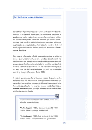 Redes de computadores 
171 
ãã FUOC • XP04/90786/00020 
ANOTACIONES 
16. Servicio de nombres Internet 
La red Internet permite el acceso a una ingente cantidad de orde-nadores 
y, en general, de recursos, la mayoría de los cuales se 
pueden referenciar mediante un nombre. Por motivos de eficien-cia 
y simplicidad (poder saber con facilidad qué recurso corres-ponde 
a cada nombre, poder asignar otros nuevos sin peligro de 
duplicidades o ambigüedades, etc.), todos los nombres de la red 
están organizados de una manera jerárquica, formando un siste-ma 
de dominios. 
Para obtener información referida a cualquier nombre, se utiliza un 
servicio que, funcionalmente, es como una base de datos: se le ha-cen 
consultas, que pueden incluir una serie de criterios de selección, 
y responde con la información solicitada. En un inicio, cuando el nú-mero 
de ordenadores conectados a la red era relativamente peque-ño, 
esta base de datos era gestionada por una única autoridad 
central, el Network Information Center (NIC). 
A medida que se expandía la Red, este modelo de gestión se iba 
haciendo cada vez más inviable, tanto por el enorme tráfico que 
generaban las consultas, como por la dificultad de mantener la in-formación 
actualizada. Fue entonces cuando nació el servicio de 
nombres de dominio (DNS), que sigue el modelo de una base de datos 
distribuida descentralizada. 
Si queréis más información sobre el DNS, podéis con-sultar 
las obras siguientes: 
P.V. Mockapetris (1987,1 de noviembre). RFC 1034- 
Domain names - concepts and facilities. 
P.V. Mockapetris (1987, 1 de noviembre). RFC 1035- 
Domain names - implementation and specification. 
 