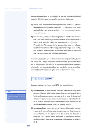 Software libre 
ãã FUOC • XP04/90786/00020 
Nota 
174 ANOTACIONES 
Desde entonces hasta la actualidad, se han ido añadiendo al nivel 
superior del sistema de nombres los elementos siguientes: 
a) Por un lado, nuevas clases de organizaciones, como net (centros 
relacionados con la gestión de la red), int (organizaciones inter-nacionales) 
o, más recientemente, biz, info, name, pro, aero, 
coop y museum. 
b) Por otro lado, cada país tiene asignado un nombre de dominio 
que coincide con el código correspondiente de dos letras especi-ficado 
en el estándar ISO 3166, por ejemplo: es (España), fr 
(Francia), de (Alemania), etc. Lo que significa que, en realidad, 
las diferentes ramas del árbol se pueden encabalgar y, de hecho, 
hay nombres pertenecientes a diferentes dominios de alto nivel 
que corresponden a una misma organización. 
Asimismo, es posible que un determinado recurso (ordenador, buzón 
de correo, etc.) tenga asignados varios nombres, que pueden estar 
en la misma rama del árbol o en ramas completamente indepen-dientes. 
En este caso, se considera que uno de los nombres es el de-nominado 
nombre canónico y los otros se denominan alias. 
16.2. Modelo del DNS 
Los agentes que intervienen en el DNS son los siguientes: 
a) Los servidores, que reciben las consultas y envían las respuestas 
correspondientes. Además del acceso directo a una base de datos 
local, en la que se encuentra una parte de la base de datos total 
del sistema de nombres, el servidor tiene acceso indirecto al resto 
de la base de datos por medio de otros servidores. El conjunto de 
servidores DNS constituye, pues, un sistema servidor. 
b) Los resolvedores, que actúan como clientes del servicio. Por nor-ma 
general, un resolvedor es un programa o una librería que re-cibe 
peticiones de las aplicaciones de usuario, las traduce a 
consultas DNS y extrae de las respuestas la información solicita-da. 
El resolvedor debe tener acceso directo al menos a un servidor 
DNS. 
Consultad la definición de 
sistema servidor en la uni-dad 
15. 
 