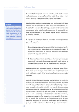 Software libre 
ãã FUOC • XP04/90786/00020 
176 ANOTACIONES 
El administrador designado para esta autoridad puede añadir o borrar 
nodos dentro de su zona, modificar la información de sus nodos o crear 
nuevas subzonas y delegar su gestión en otras autoridades. 
La información referida a una zona debe estar almacenada en la base 
de datos local de un servidor, del que se dice que es un servidor con au-toridad 
sobre esta zona. Este último puede contestar directamente las 
consultas que reciba sobre los nodos de su zona, sin necesidad de ac-ceder 
a otros servidores. Es decir, en este caso, el servidor enviará res-puestas 
con autoridad. 
Si una consulta se refiere a otra zona, existen dos maneras posibles de 
generar la respuesta: 
• En el modo no recursivo, la respuesta únicamente incluye una refe-rencia 
a algún servidor que puede proporcionar más información. El 
cliente debe preocuparse de continuar realizando consultas hasta 
encontrar la respuesta definitiva. 
• Si el cliente solicita el modo recursivo, es el servidor quien se ocupa 
de buscar la información donde sea preciso, y sólo puede retornar la 
respuesta final o un error, pero no referencias a otros servidores. 
La especificación DNS establece que todos los servidores deben sopor-tar 
el modo no recursivo, y que el modo recursivo es opcional, aunque 
en la práctica, la mayoría de las consultas de los clientes son en modo 
recursivo. 
Cuando un servidor debe responder a una consulta en modo re-cursivo, 
pide la información a otros servidores y envía la respuesta 
recibida a quien ha realizado la consulta. Es habitual que el ser-vidor 
añada la información obtenida a su base de datos, en lo que 
se denomina caché. De este modo, si recibe otra consulta (del 
mismo cliente o de otro) en la que se solicita la misma informa-ción, 
no será necesario que se la pida de nuevo a otros servidores, 
sino que puede aprovechar la ya existente en la caché. Sin embar-go, 
es posible que los datos se hayan modificado en el servidor 
de origen desde que se solicitaron por primera vez. En este caso, 
pues, el servidor debe avisar al cliente de que le envía una res- 
Ejemplo 
Una zona puede correspon-der 
a un país y sus subzonas 
pueden corresponder a or-ganizaciones 
de este país. 
Cada organización, a su 
vez, puede crear subzonas 
para diferentes departa-mentos, 
etc. 
 